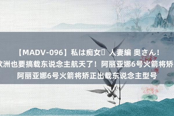 【MADV-096】私は痴女・人妻編 奥さん！その目つき激ヤバ 欧洲也要搞载东说念主航天了！阿丽亚娜6号火箭将矫正出载东说念主型号