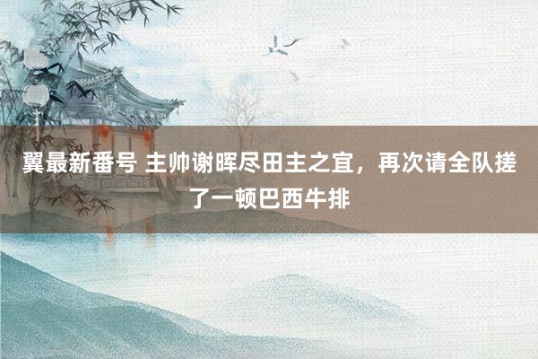 翼最新番号 主帅谢晖尽田主之宜,再次请全队搓了一顿巴西牛排