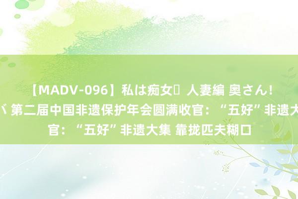 【MADV-096】私は痴女・人妻編 奥さん!その目つき激ヤバ 第二届中国非遗保护年会圆满收官:“五好”非遗大集 靠拢匹夫糊口