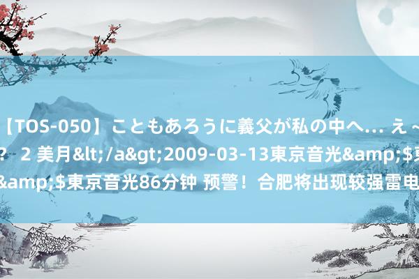 【TOS-050】こともあろうに義父が私の中へ… え~中出しなのぉ~!? 2 美月</a>2009-03-13東京音光&$東京音光86分钟 预警!合肥将出现较强雷电_大皖新闻 | 安徽网