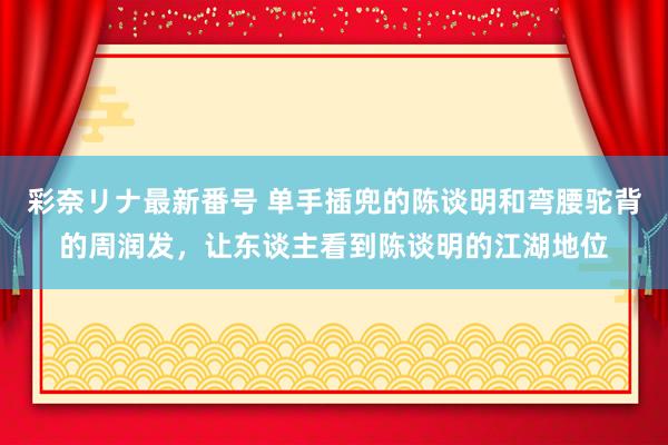 彩奈リナ最新番号 单手插兜的陈谈明和弯腰驼背的周润发，让东谈主看到陈谈明的江湖地位