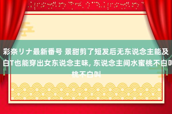 彩奈リナ最新番号 景甜剪了短发后无东说念主能及， 白T也能穿出女东说念主味， 东说念主间水蜜桃不白叫