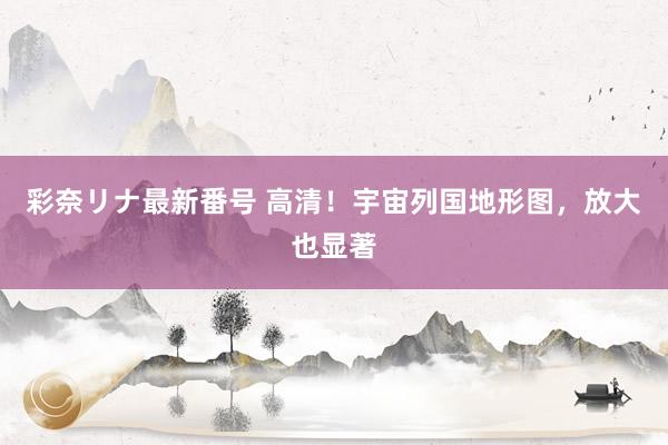 彩奈リナ最新番号 高清!宇宙列国地形图,放大也显著