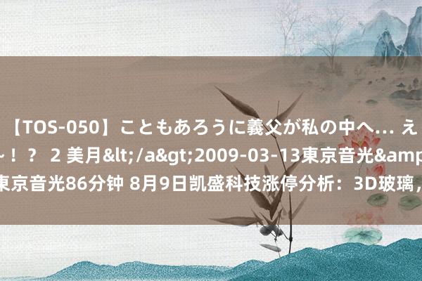 【TOS-050】こともあろうに義父が私の中へ… え~中出しなのぉ~!? 2 美月</a>2009-03-13東京音光&$東京音光86分钟 8月9日凯盛科技涨停分析:3D玻璃,折叠屏,手机产业链宗旨热股