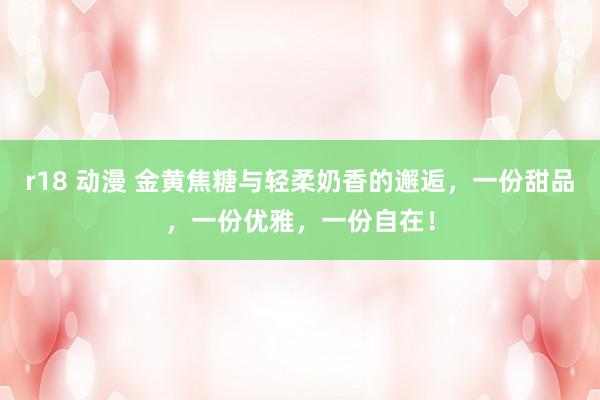 r18 动漫 金黄焦糖与轻柔奶香的邂逅，一份甜品，一份优雅，一份自在！