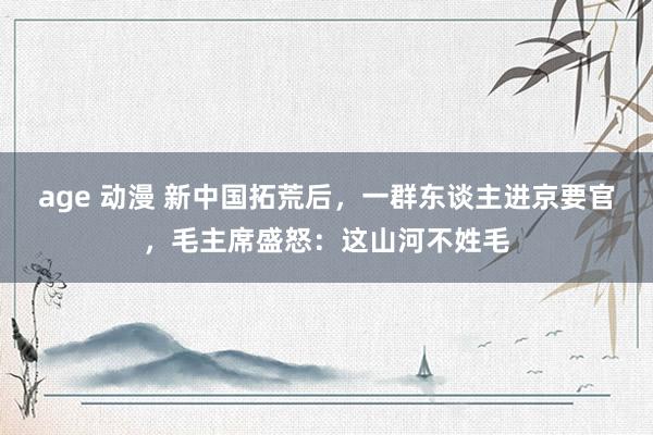 age 动漫 新中国拓荒后，一群东谈主进京要官，毛主席盛怒：这山河不姓毛