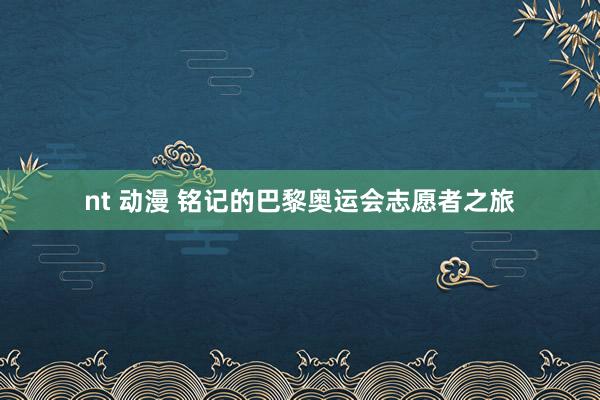 nt 动漫 铭记的巴黎奥运会志愿者之旅