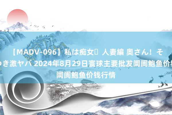 【MADV-096】私は痴女・人妻編 奥さん!その目つき激ヤバ 2024年8月29日寰球主要批发阛阓鲍鱼价钱行情