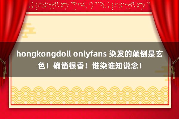 hongkongdoll onlyfans 染发的颠倒是玄色!确凿很香!谁染谁知说念!