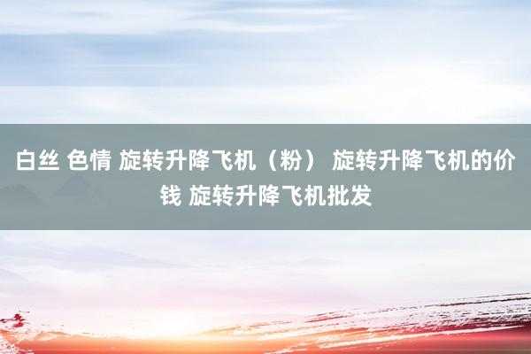 白丝 色情 旋转升降飞机（粉） 旋转升降飞机的价钱 旋转升降飞机批发