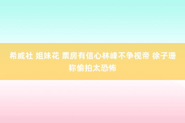 希威社 姐妹花 票房有信心林峰不争视帝 徐子珊称偷拍太恐怖
