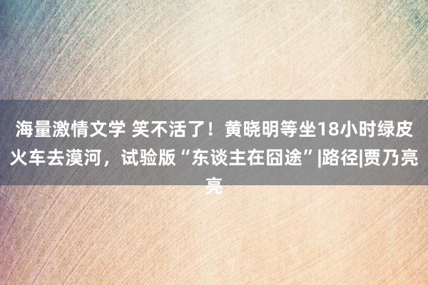 海量激情文学 笑不活了!黄晓明等坐18小时绿皮火车去漠河,试验版“东谈主在囧途”|路径|贾乃亮