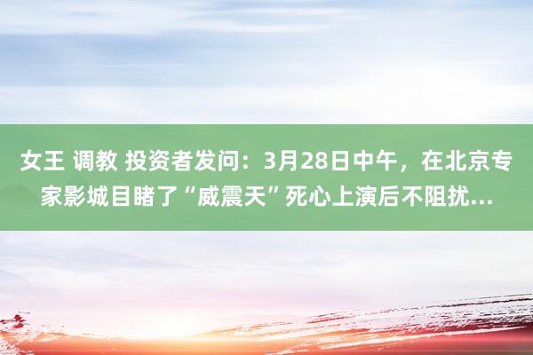 女王 调教 投资者发问:3月28日中午,在北京专家影城目睹了“威震天”死心上演后不阻扰...
