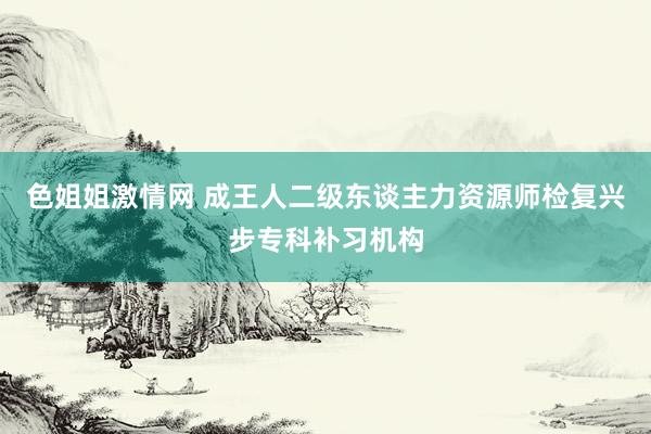 色姐姐激情网 成王人二级东谈主力资源师检复兴步专科补习机构