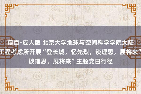 糗百-成人版 北京大学地球与空间科学学院大陆能源学与资源工程考虑所开展“登长城，忆先烈，谈理思，展将来”主题党日行径