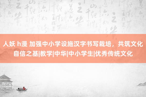 人妖 h漫 加强中小学设施汉字书写栽培，共筑文化自信之基|教学|中华|中小学生|优秀传统文化