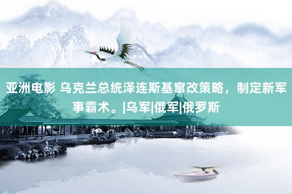 亚洲电影 乌克兰总统泽连斯基窜改策略，制定新军事霸术。|乌军|俄军|俄罗斯