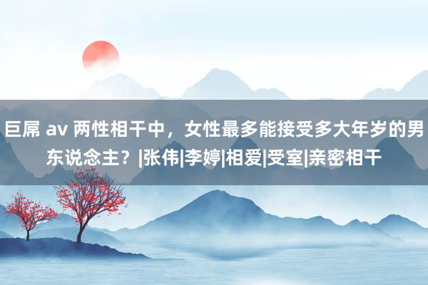 巨屌 av 两性相干中，女性最多能接受多大年岁的男东说念主？|张伟|李婷|相爱|受室|亲密相干