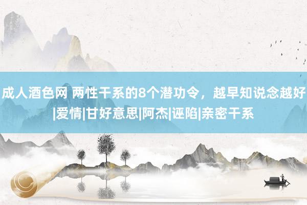 成人酒色网 两性干系的8个潜功令，越早知说念越好|爱情|甘好意思|阿杰|诬陷|亲密干系