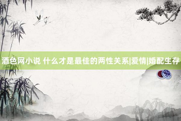 酒色网小说 什么才是最佳的两性关系|爱情|婚配生存