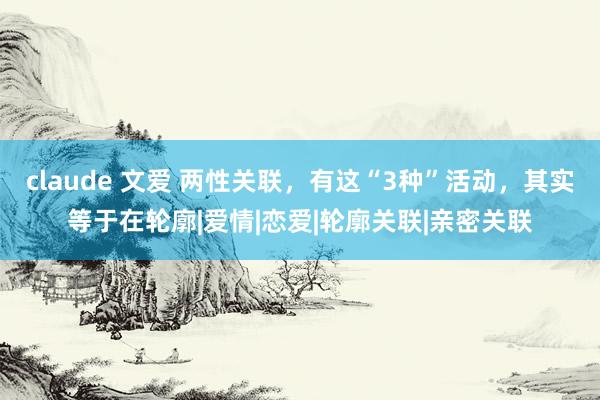 claude 文爱 两性关联，有这“3种”活动，其实等于在轮廓|爱情|恋爱|轮廓关联|亲密关联