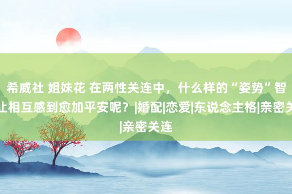 希威社 姐妹花 在两性关连中，什么样的“姿势”智商让相互感到愈加平安呢？|婚配|恋爱|东说念主格|亲密关连