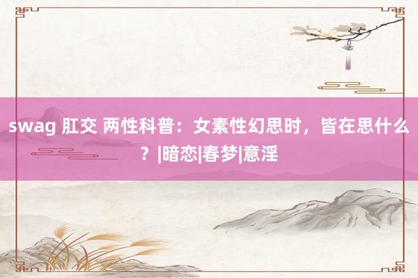 swag 肛交 两性科普：女素性幻思时，皆在思什么？|暗恋|春梦|意淫