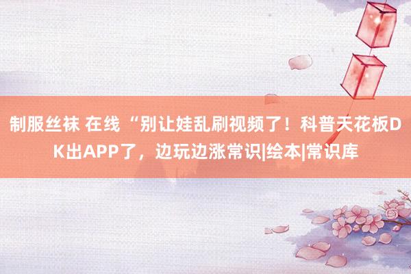 制服丝袜 在线 “别让娃乱刷视频了！科普天花板DK出APP了，边玩边涨常识|绘本|常识库