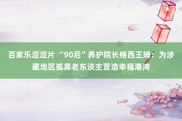 百家乐涩涩片 “90后”养护院长格西王姆：为涉藏地区孤寡老东谈主营造幸福港湾