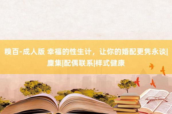 糗百-成人版 幸福的性生计，让你的婚配更隽永谈|麇集|配偶联系|样式健康