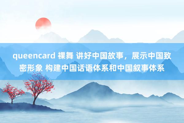 queencard 裸舞 讲好中国故事，展示中国致密形象 构建中国话语体系和中国叙事体系