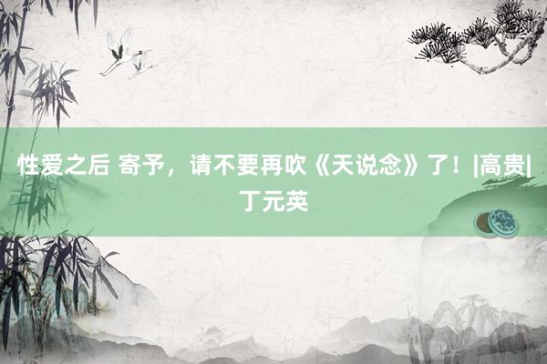 性爱之后 寄予，请不要再吹《天说念》了！|高贵|丁元英