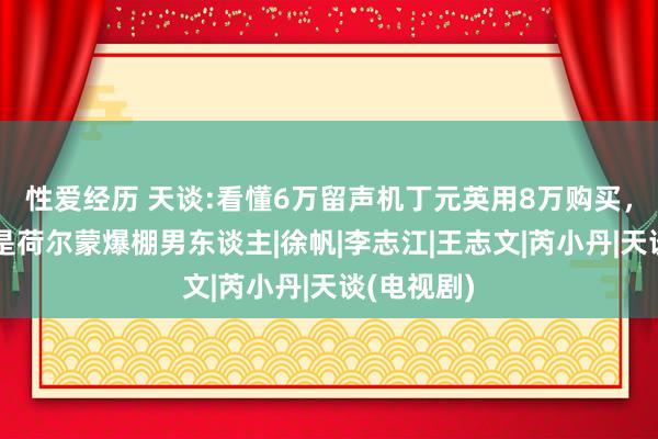 性爱经历 天谈:看懂6万留声机丁元英用8万购买，才昭着啥是荷尔蒙爆棚男东谈主|徐帆|李志江|王志文|芮小丹|天谈(电视剧)