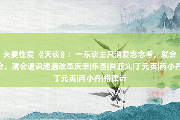 夫妻性爱 《天谈》：一东谈主只消爱念念考，就会普及融会，就会遇识趣遇改革庆幸|乐圣|肖亚文|丁元英|芮小丹|格律诗