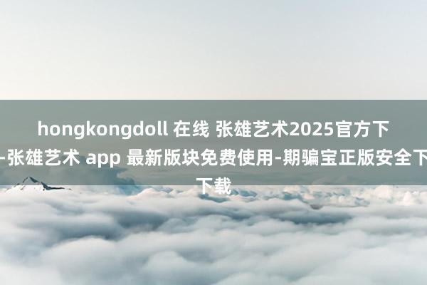 hongkongdoll 在线 张雄艺术2025官方下载-张雄艺术 app 最新版块免费使用-期骗宝正版安全下载