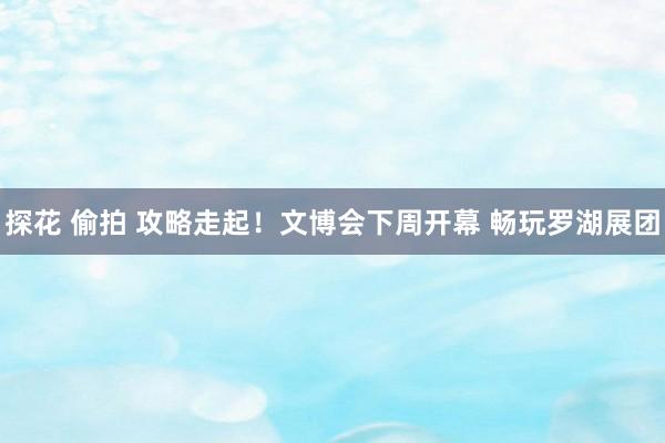 探花 偷拍 攻略走起！文博会下周开幕 畅玩罗湖展团