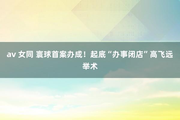 av 女同 寰球首案办成！起底“办事闭店”高飞远举术