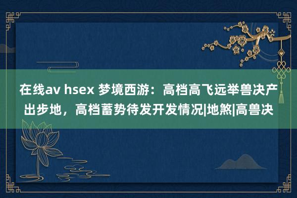 在线av hsex 梦境西游：高档高飞远举兽决产出步地，高档蓄势待发开发情况|地煞|高兽决