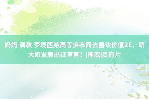 妈妈 调教 梦境西游高等拂衣而去兽诀价值2E，萌大奶发表出征宣言！|神威|贵府片