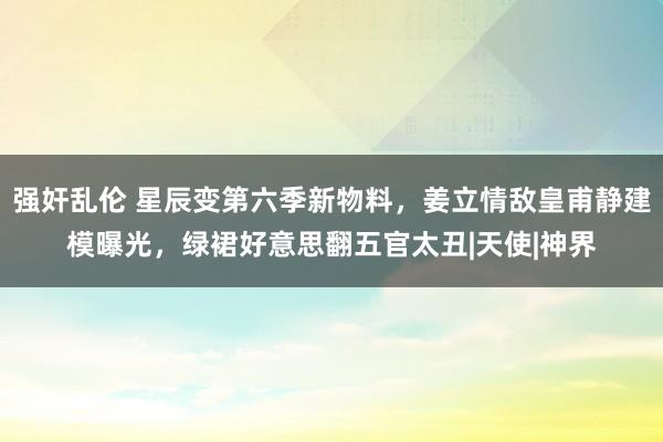 强奸乱伦 星辰变第六季新物料，姜立情敌皇甫静建模曝光，绿裙好意思翻五官太丑|天使|神界