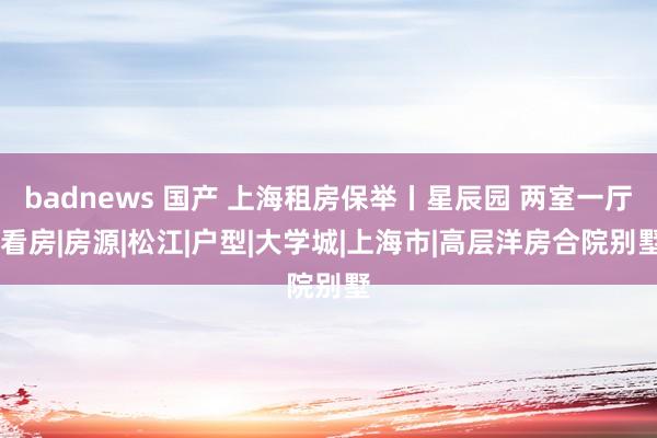 badnews 国产 上海租房保举丨星辰园 两室一厅|看房|房源|松江|户型|大学城|上海市|高层洋房合院别墅