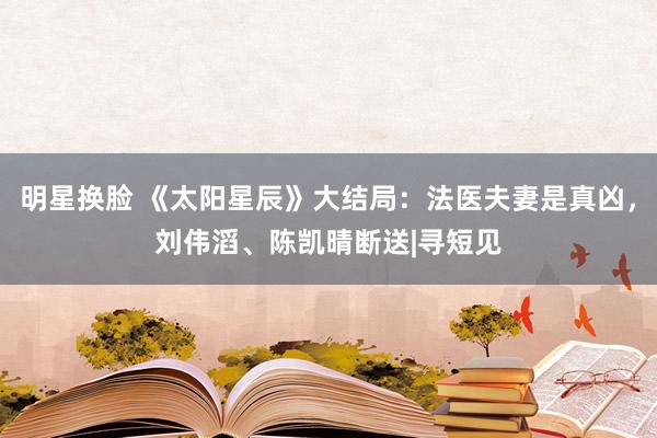 明星换脸 《太阳星辰》大结局：法医夫妻是真凶，刘伟滔、陈凯晴断送|寻短见