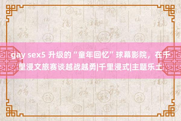 gay sex5 升级的“童年回忆”球幕影院，在千里浸文旅赛谈越战越勇|千里浸式|主题乐土