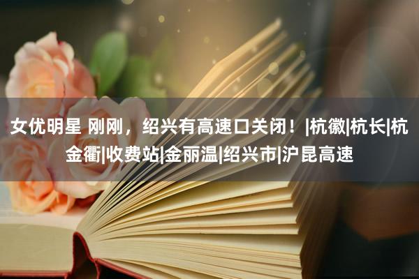 女优明星 刚刚，绍兴有高速口关闭！|杭徽|杭长|杭金衢|收费站|金丽温|绍兴市|沪昆高速