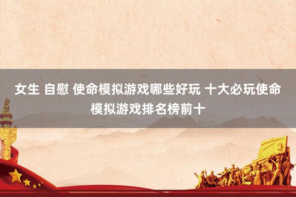 女生 自慰 使命模拟游戏哪些好玩 十大必玩使命模拟游戏排名榜前十