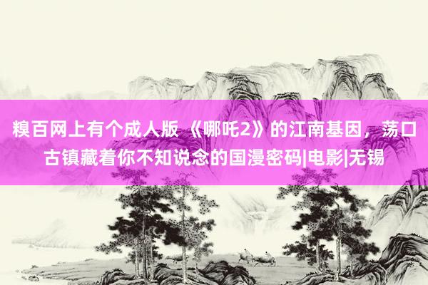 糗百网上有个成人版 《哪吒2》的江南基因，荡口古镇藏着你不知说念的国漫密码|电影|无锡