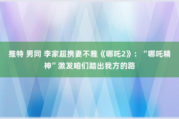 推特 男同 李家超携妻不雅《哪吒2》：“哪吒精神”激发咱们踏出我方的路