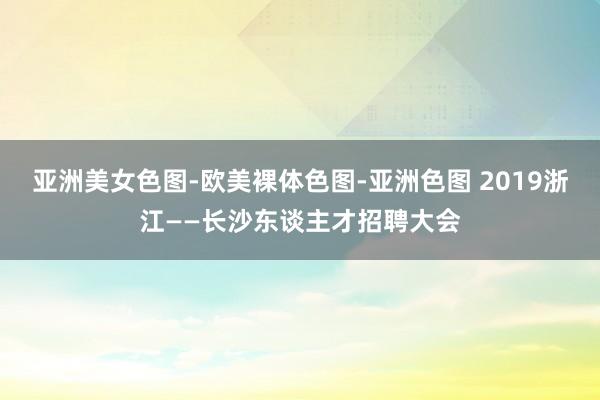 亚洲美女色图-欧美裸体色图-亚洲色图 2019浙江——长沙东谈主才招聘大会