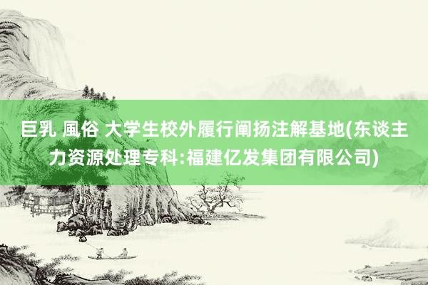 巨乳 風俗 大学生校外履行阐扬注解基地(东谈主力资源处理专科:福建亿发集团有限公司)