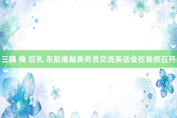 三隅 倫 巨乳 东航推敲乘务员交流茶话会在我校召开